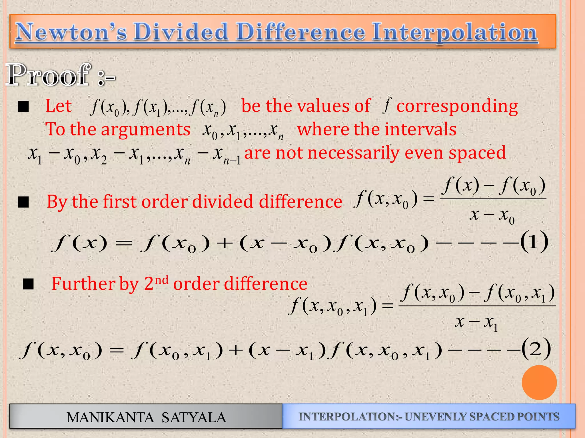 MANIKANTA SATYALA
 1),()()()( 000  xxfxxxfxf
Let be the values of corresponding
To the arguments where the intervals
are not necessarily even spaced
nxxx ,...,, 10
11201 ,...,,  nn xxxxxx
f)(),...,(),( 10 nxfxfxf
0
0
0
)()(
),(
xx
xfxf
xxf


By the first order divided difference
Further by 2nd order difference
1
100
10
),(),(
),,(
xx
xxfxxf
xxxf



 2),,()(),(),( 101100  xxxfxxxxfxxf
 