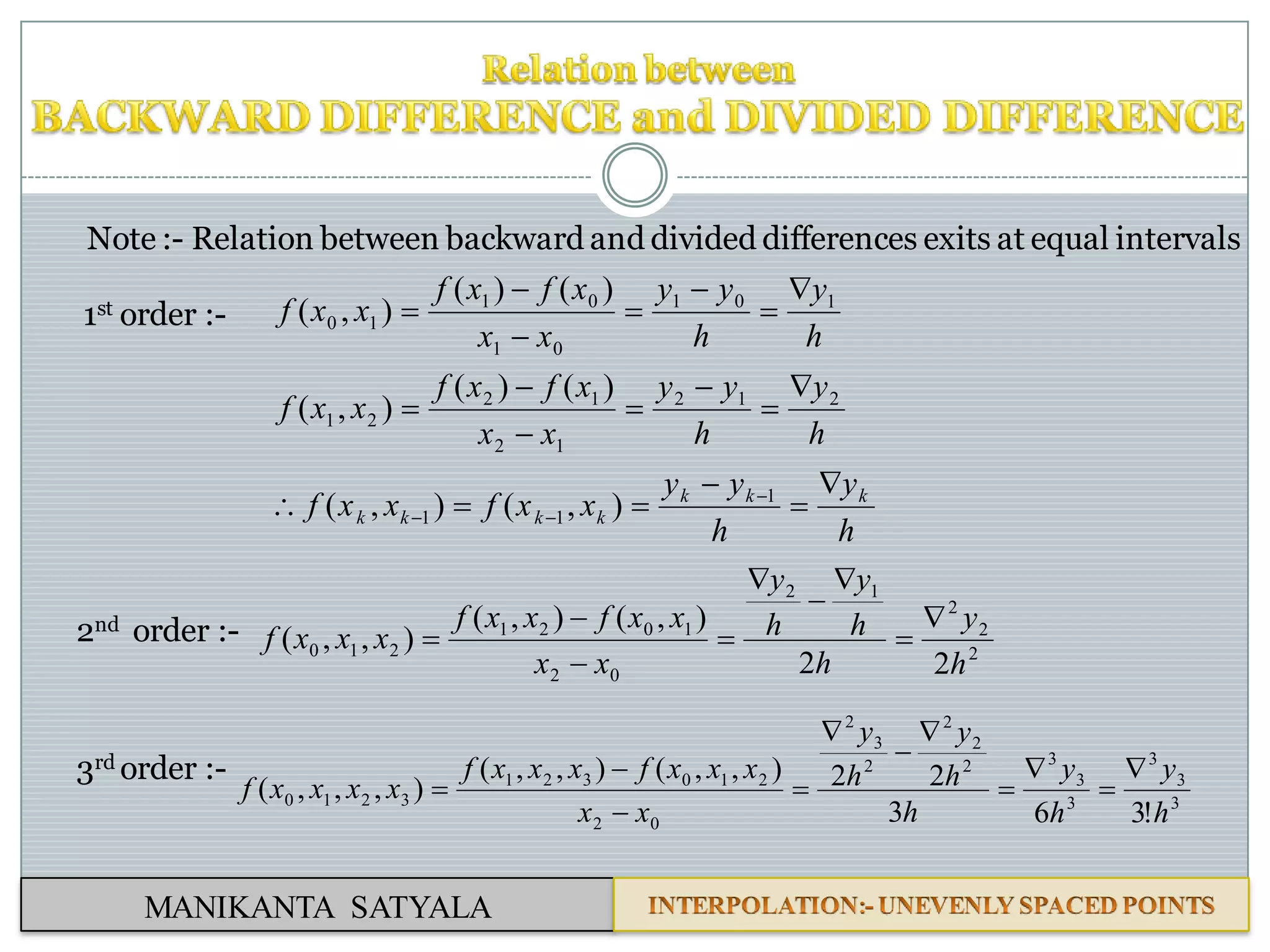 MANIKANTA SATYALA
Note :- Relation between backward and divided differences exits at equal intervals
1st order :-
h
y
h
yy
xxfxxf
h
y
h
yy
xx
xfxf
xxf
h
y
h
yy
xx
xfxf
xxf
kkk
kkkk




















1
11
212
12
12
21
101
01
01
10
),(),(
)()(
),(
)()(
),(
2nd order :-
2
2
2
12
02
1021
210
22
),(),(
),,(
h
y
h
h
y
h
y
xx
xxfxxf
xxxf









3rd order :-
3
3
3
3
3
32
2
2
2
3
2
02
210321
3210
!363
22),,(),,(
),,,(
h
y
h
y
h
h
y
h
y
xx
xxxfxxxf
xxxxf











 