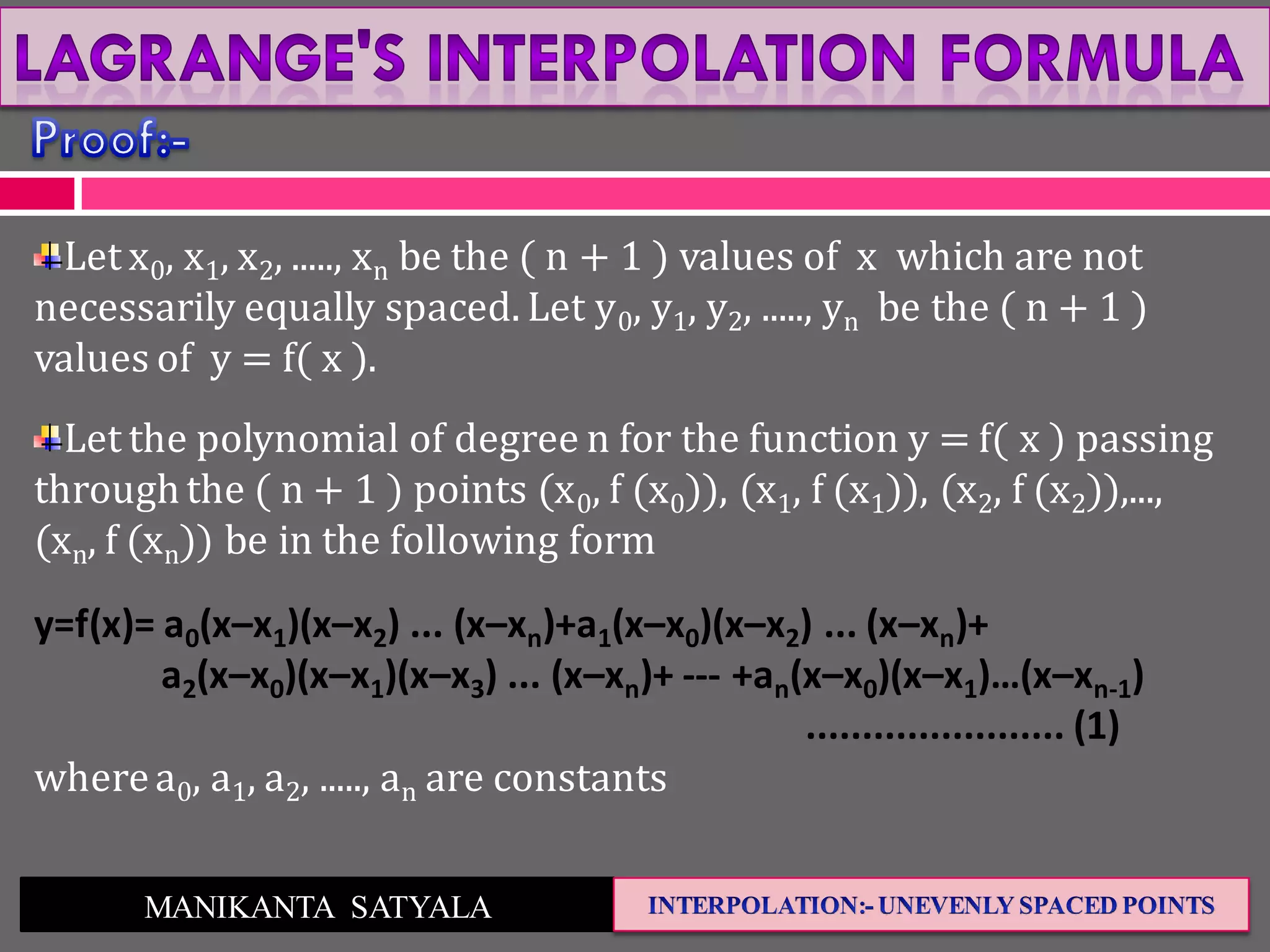 MANIKANTA SATYALA
Let x0, x1, x2, ....., xn be the ( n + 1 ) values of x which are not
necessarily equally spaced. Let y0, y1, y2, ....., yn be the ( n + 1 )
values of y = f( x ).
Let the polynomial of degree n for the function y = f( x ) passing
throughthe ( n + 1 ) points (x0, f (x0)), (x1, f (x1)), (x2, f (x2)),...,
(xn, f (xn)) be in the following form
y=f(x)= a0(x–x1)(x–x2) ... (x–xn)+a1(x–x0)(x–x2) ... (x–xn)+
a2(x–x0)(x–x1)(x–x3) ... (x–xn)+ --- +an(x–x0)(x–x1)…(x–xn-1)
....................... (1)
wherea0, a1, a2, ....., an are constants
 