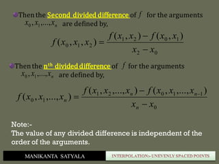 MANIKANTA SATYALA
Thenthe Second divided difference of for the arguments
are defined by,nxxx ,...,, 10
f
02
1021
210
),(),(
),,(
xx
xxfxxf
xxxf



Thenthe nth divideddifference of for the arguments
are defined by,nxxx ,...,, 10
f
0
11021
10
),...,,(),...,,(
),...,,(
xx
xxxfxxxf
xxxf
n
nn
n


 
Note:-
The value of any divided difference is independent of the
order of the arguments.
 