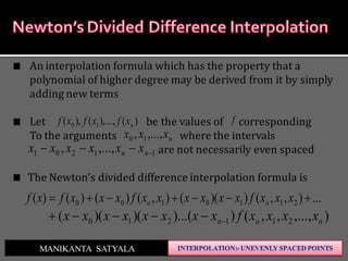 ...),,())((),()()()( 2110100  xxxfxxxxxxfxxxfxf oo
),...,,,())...()()(( 211210 non xxxxfxxxxxxxx 
MANIKANTA SATYALA
An interpolation formula which has the property that a
polynomial of higher degree may be derived from it by simply
adding new terms
Let be the values of corresponding
To the arguments where the intervals
are not necessarily even spaced
The Newton’s divided difference interpolation formula is
nxxx ,...,, 10
11201 ,...,,  nn xxxxxx
f)(),...,(),( 10 nxfxfxf
 