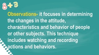 Observations- it focuses in determining
the changes in the attitude,
characteristics and behavior of people
or other subjects. This technique
includes watching and recording
actions and behaviors.
 
