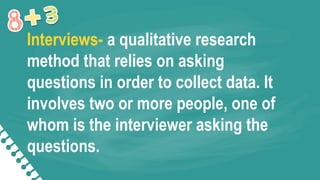 Interviews- a qualitative research
method that relies on asking
questions in order to collect data. It
involves two or more people, one of
whom is the interviewer asking the
questions.
 
