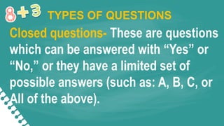 Closed questions- These are questions
which can be answered with “Yes” or
“No,” or they have a limited set of
possible answers (such as: A, B, C, or
All of the above).
TYPES OF QUESTIONS
 