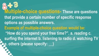 Multiple-choice questions- These are questions
that provide a certain number of specific response
options as possible answers.
Example of multiple-choice question would be:
“How do you spend your free time?”. a. reading c.
surfing the internet b. listening to radio d. watching TV
e. others (please specify: __)
 