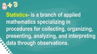 Statistics- is a branch of applied
mathematics specializing in
procedures for collecting, organizing,
presenting, analyzing, and interpreting
data through observations.
 
