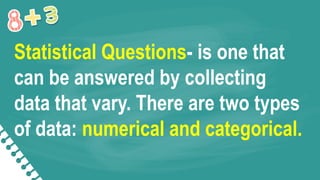 Statistical Questions- is one that
can be answered by collecting
data that vary. There are two types
of data: numerical and categorical.
 