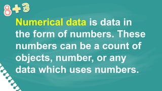 Numerical data is data in
the form of numbers. These
numbers can be a count of
objects, number, or any
data which uses numbers.
 