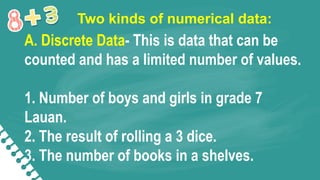 Two kinds of numerical data:
A. Discrete Data- This is data that can be
counted and has a limited number of values.
1. Number of boys and girls in grade 7
Lauan.
2. The result of rolling a 3 dice.
3. The number of books in a shelves.
 