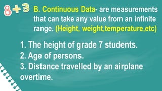 1. The height of grade 7 students.
2. Age of persons.
3. Distance travelled by an airplane
overtime.
B. Continuous Data- are measurements
that can take any value from an infinite
range. (Height, weight,temperature,etc)
 