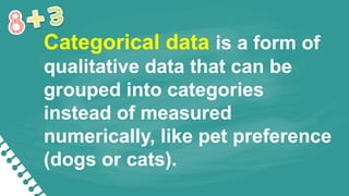 Categorical data is a form of
qualitative data that can be
grouped into categories
instead of measured
numerically, like pet preference
(dogs or cats).
 