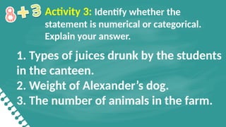 1. Types of juices drunk by the students
in the canteen.
2. Weight of Alexander’s dog.
3. The number of animals in the farm.
Activity 3: Identify whether the
statement is numerical or categorical.
Explain your answer.
 