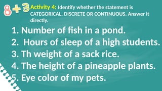 1. Number of fish in a pond.
2. Hours of sleep of a high students.
3. Th weight of a sack rice.
4. The height of a pineapple plants.
5. Eye color of my pets.
Activity 4: Identify whether the statement is
CATEGORICAL, DISCRETE OR CONTINUOUS. Answer it
directly.
 