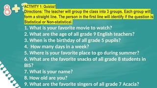 ACTIVITY 1: Quizizz!
Directions: The teacher will group the class into 3 groups. Each group will
form a straight line. The person in the first line will identify if the question is
Statistical or Non-statistical.
1. What is your favorite movie to watch?
2. What are the age of all grade 9 English teachers?
3. When is the birthday of all grade 5 pupils?
4. How many days in a week?
5. Where is your favorite place to go during summer?
6. What are the favorite snacks of all grade 8 students in
BIS?
7. What is your name?
8. How old are you?
9. What are the favorite singers of all grade 7 Acacia?
 