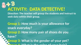 ACTIVITY: DATA DETECTIVE!
Direction: The teacher will group the students and instruct to
seek data within their group.
Group 1: How much is your allowance for
snack everyday?
Group 2: How many pair of shoes do you
have?
Group 3: What is the gender of your pet?
 