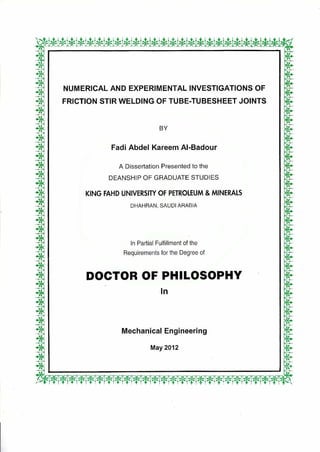 NUMERICAL AND EXPERIMENTAL INVESTIGATIONS OF
FRICTION STIR WELDING OF TUBE-TUBESHEET JOINTS
BY
Fadi Abdel Kareem Al-Badour
A Dissertation Presented to the
DEANSHIP OF GRADUATE STUDIES
KING FAHD UNIVERSITY OF PETROLEUM & MINERALS
DHAHRAN, SAUDI ARABIA
In Partial Fulfillment of the
Requirements for the Degree of
DOCTOR OF PHILOSOPHY
In
Mechanical Engineering
May 2012
,-.*W"-**3gCf?Wti-fififirf-7.4M-f*WWW-'41?-t.
 