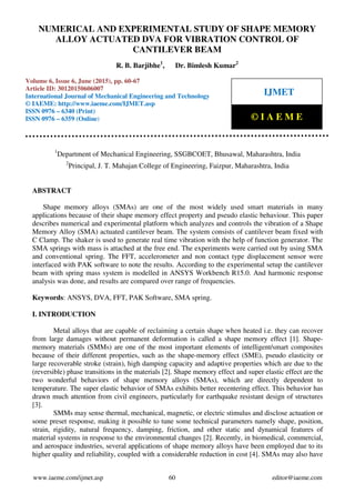 Numerical and Experimental Study of Shape Memory Alloy Actuated Dva For Vibration Control of
Cantilever Beam, R. B. Barjibhe, Dr. Bimlesh Kumar, Journal Impact Factor (2015): 8.8293 Calculated
by Gisi (www.jifactor.com)
www.iaeme.com/ijmet.asp 60 editor@iaeme.com
1
Department of Mechanical Engineering, SSGBCOET, Bhusawal, Maharashtra, India
2
Principal, J. T. Mahajan College of Engineering, Faizpur, Maharashtra, India
ABSTRACT
Shape memory alloys (SMAs) are one of the most widely used smart materials in many
applications because of their shape memory effect property and pseudo elastic behaviour. This paper
describes numerical and experimental platform which analyzes and controls the vibration of a Shape
Memory Alloy (SMA) actuated cantilever beam. The system consists of cantilever beam fixed with
C Clamp. The shaker is used to generate real time vibration with the help of function generator. The
SMA springs with mass is attached at the free end. The experiments were carried out by using SMA
and conventional spring. The FFT, accelerometer and non contact type displacement sensor were
interfaced with PAK software to note the results. According to the experimental setup the cantilever
beam with spring mass system is modelled in ANSYS Workbench R15.0. And harmonic response
analysis was done, and results are compared over range of frequencies.
Keywords: ANSYS, DVA, FFT, PAK Software, SMA spring.
I. INTRODUCTION
Metal alloys that are capable of reclaiming a certain shape when heated i.e. they can recover
from large damages without permanent deformation is called a shape memory effect [1]. Shape-
memory materials (SMMs) are one of the most important elements of intelligent/smart composites
because of their different properties, such as the shape-memory effect (SME), pseudo elasticity or
large recoverable stroke (strain), high damping capacity and adaptive properties which are due to the
(reversible) phase transitions in the materials [2]. Shape memory effect and super elastic effect are the
two wonderful behaviors of shape memory alloys (SMAs), which are directly dependent to
temperature. The super elastic behavior of SMAs exhibits better recentering effect. This behavior has
drawn much attention from civil engineers, particularly for earthquake resistant design of structures
[3].
SMMs may sense thermal, mechanical, magnetic, or electric stimulus and disclose actuation or
some preset response, making it possible to tune some technical parameters namely shape, position,
strain, rigidity, natural frequency, damping, friction, and other static and dynamical features of
material systems in response to the environmental changes [2]. Recently, in biomedical, commercial,
and aerospace industries, several applications of shape memory alloys have been employed due to its
higher quality and reliability, coupled with a considerable reduction in cost [4]. SMAs may also have
NUMERICAL AND EXPERIMENTAL STUDY OF SHAPE MEMORY
ALLOY ACTUATED DVA FOR VIBRATION CONTROL OF
CANTILEVER BEAM
R. B. Barjibhe1
, Dr. Bimlesh Kumar2
Volume 6, Issue 6, June (2015), pp. 60-67
Article ID: 30120150606007
International Journal of Mechanical Engineering and Technology
© IAEME: http://www.iaeme.com/IJMET.asp
ISSN 0976 – 6340 (Print)
ISSN 0976 – 6359 (Online)
IJMET
© I A E M E
 