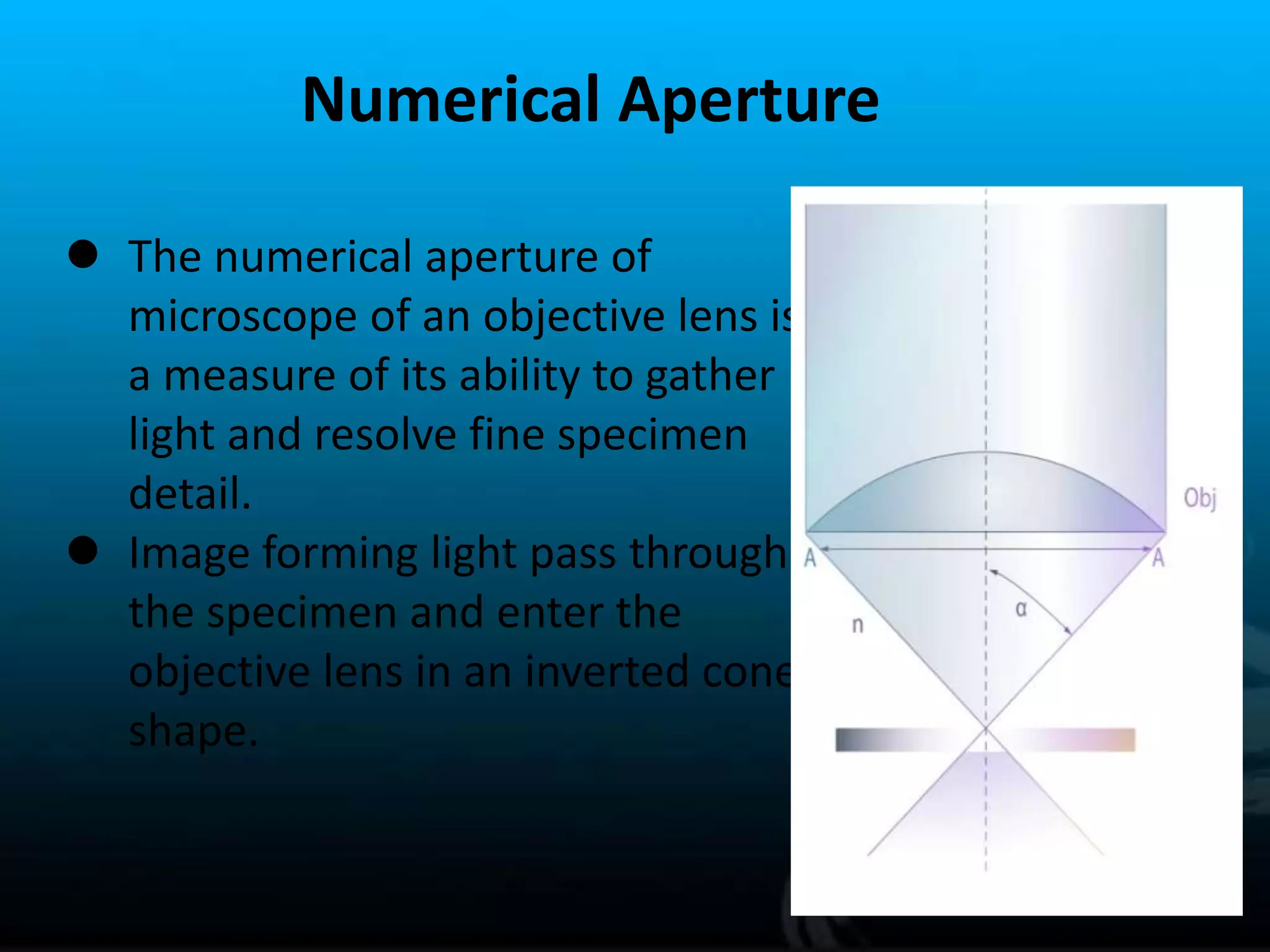 Numerical Aperture
 The numerical aperture of
microscope of an objective lens is
a measure of its ability to gather
light and resolve fine specimen
detail.
 Image forming light pass through
the specimen and enter the
objective lens in an inverted cone
shape.
 
