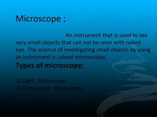 Microscope ;
An instrument that is used to see
very small objects that can not be seen with naked
eye. The science of investigating small objects by using
an instrument is caleed miccroscopy.
Types of microscope;
1) Light Microscope.
2) Compound Microscope.
 