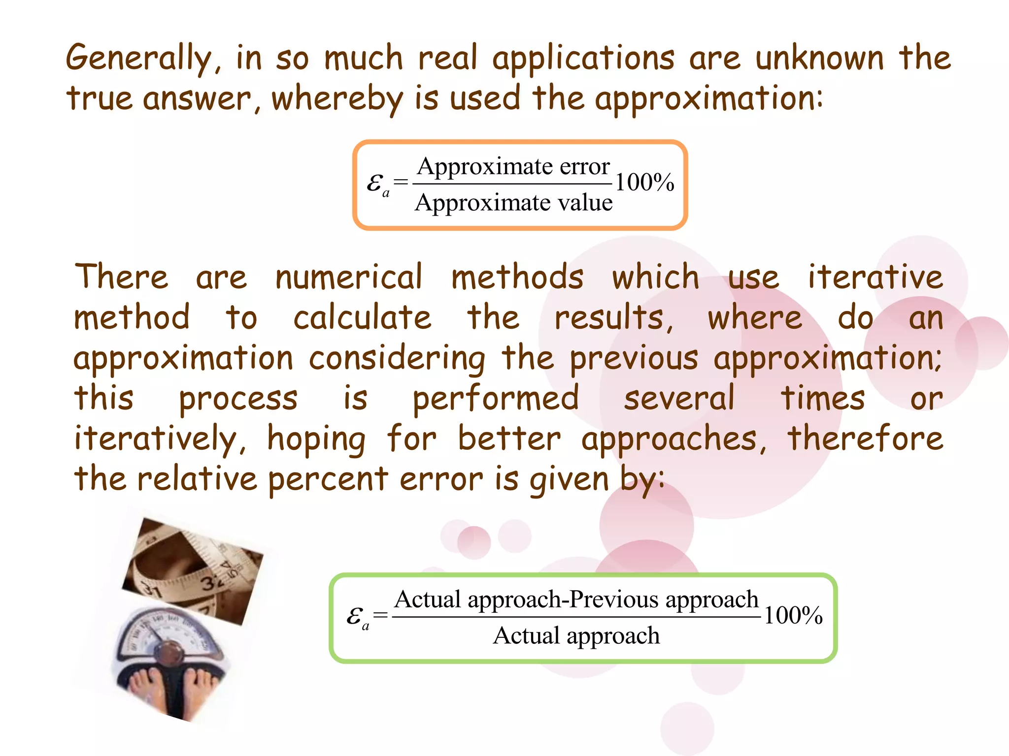 o Generally, in so much real applications are unknown the true answer, whereby is used the approximation:There are numerical methods which use iterative method to calculate the results, where do an approximation considering the previous approximation; this process is performed several times or iteratively, hoping for better approaches, therefore the relative percent error is given by: