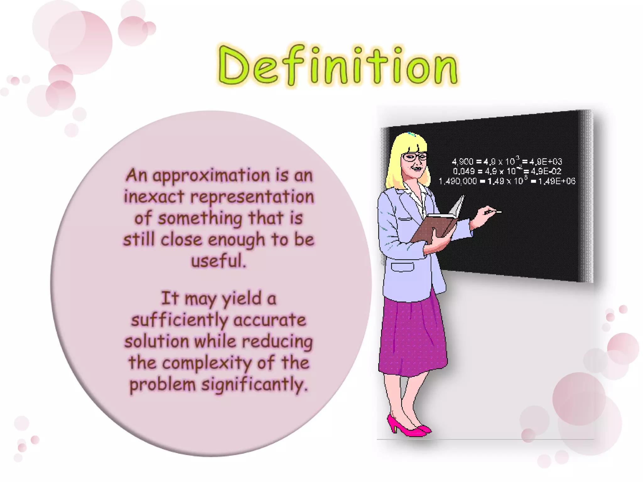 DefinitionAn approximation is an inexact representation of something that is still close enough to be useful. It may yield a sufficiently accurate solution while reducing the complexity of the problem significantly. 