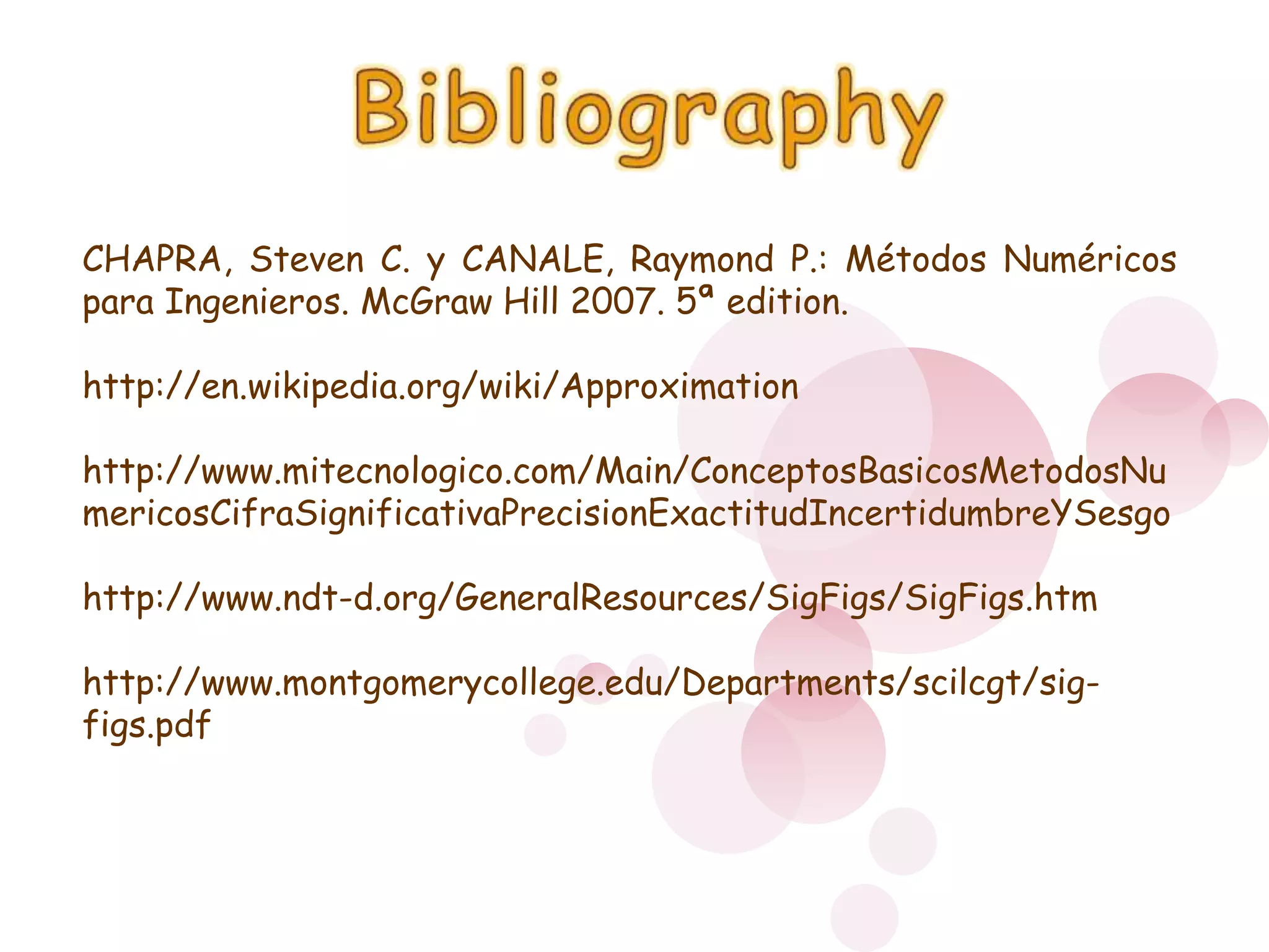BibliographyCHAPRA, Steven C. y CANALE, Raymond P.: Métodos Numéricos para Ingenieros. McGraw Hill 2007. 5ª edition.http://en.wikipedia.org/wiki/Approximationhttp://www.mitecnologico.com/Main/ConceptosBasicosMetodosNumericosCifraSignificativaPrecisionExactitudIncertidumbreYSesgohttp://www.ndt-d.org/GeneralResources/SigFigs/SigFigs.htmhttp://www.montgomerycollege.edu/Departments/scilcgt/sig-figs.pdf 