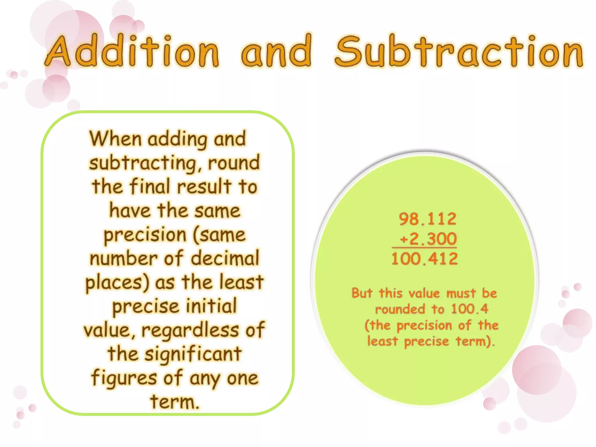 When adding and subtracting, round the final result to have the same precision (same number of decimal places) as the least precise initial value, regardless of the significant figures of any one term. 98.112  +2.300100.412 But this value must be rounded to 100.4 (the precision of the least precise term). Addition and Subtraction