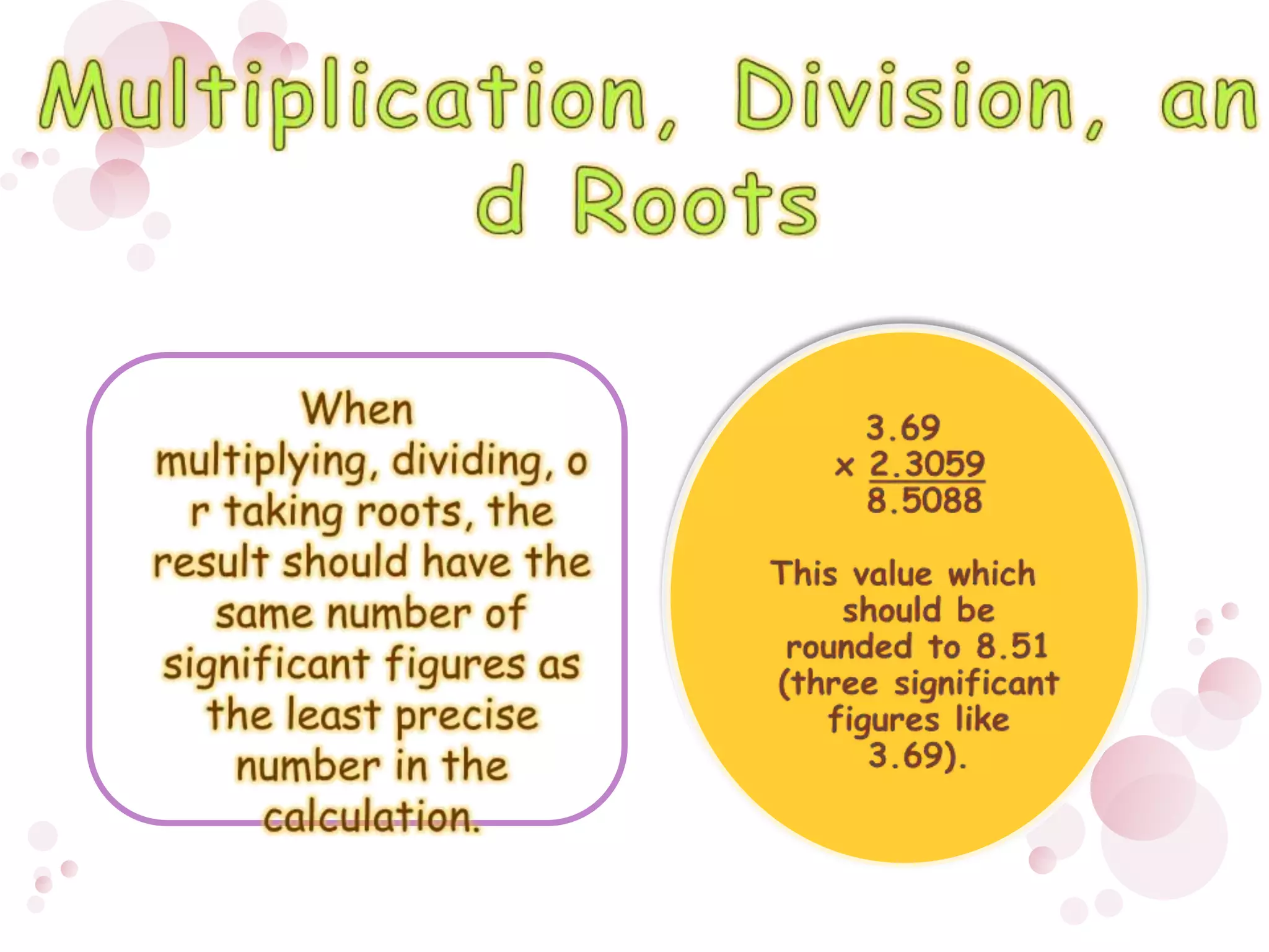 When multiplying, dividing, or taking roots, the result should have the same number of significant figures as the least precise number in the calculation. 3.69 x 2.3059    8.5088This value which should be rounded to 8.51 (three significant figures like 3.69).Multiplication, Division, and Roots