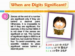 8.200  x 10 3     4 S.F 8.20   x  10 3      3 S.F 8.2  x 1 0 3        2 S.F 5 Zeroes at the end of a number are significant only if they are behind a decimal point. Otherwise, it is impossible to tell if they are significant. For example, in the number 8200, it is not clear if the zeroes are significant or not. The number of significant digits in 8200 is at least two, but could be three or four. To avoid uncertainty, use scientific notation to place significant zeroes behind a decimal point: 