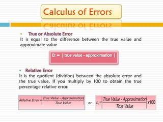 • True or Absolute Error
It is equal to the difference between the true value and
approximate value




• Relative Error
It is the quotient (division) between the absolute error and
the true value. If you multiply by 100 to obtain the true
percentage relative error.

                  True Value - Approximation               True Value - Approximation
Relative Error=
                          True Value           or   t =                              x100
                                                                   True Value
 