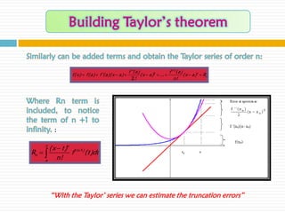 Similarly can be added terms and obtain the Taylor series of order n:
                                                        f ''(a )                    f ( n )(a )
                   f( x)  f(a )  f '(a )( x  a )             ( x  a )2  ...              ( x  a )n  Rn
                                                          2!                            n!



Where Rn term is
included, to notice
the term of n +1 to
infinity. :
       x
        ( x  t )n ( n1)
 Rn             f       (t )dt
      a     n!




           “With the Taylor’ series we can estimate the truncation errors”
 