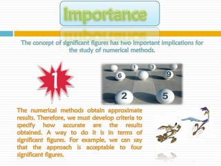 The concept of significant figures has two important implications for
                   the study of numerical methods.




            1
The numerical methods obtain approximate
results. Therefore, we must develop criteria to
specify how accurate are the results
obtained. A way to do it is in terms of
significant figures. For example, we can say
that the approach is acceptable to four
significant figures.
 