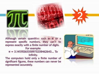 2

Although certain quantities such as π or e
represent specific numbers, they can’t to
express exactly with a finite number of digits.
                   For example:
   π = 3.14159265358973238462643... To
                      infinity.
The computers hold only a finite number of
significant figures, these numbers can never be
represented accurately.
 