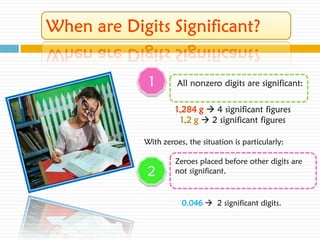 1        All nonzero digits are significant:

         1,284 g  4 significant figures
           1,2 g  2 significant figures

With zeroes, the situation is particularly:

         Zeroes placed before other digits are
 2       not significant.



           0.046  2 significant digits.
 