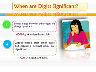 3   Zeroes placed between other digits are
    always significant.


      4009 kg  4 significant digits.


     Zeroes placed after other digits
4    but behind a decimal point are
     significant.


         7,90  3 significant digits.
 