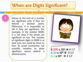 5   Zeroes at the end of a number
    are significant only if they are
    behind      a   decimal     point.
    Otherwise, it is impossible to
    tell if they are significant. For
    example, in the number 8200,
    it is not clear if the zeroes are
    significant or not. The number
    of significant digits in 8200 is at
    least two, but could be three or
    four. To avoid uncertainty, use
    scientific notation to place          8.200 x 103  4 S.F
    significant zeroes behind a
    decimal point:                        8.20 x 103  3 S.F
                                          8.2 x 103  2 S.F
 