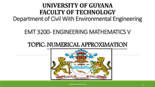 UNIVERSITY OF GUYANA
FACULTY OF TECHNOLOGY
Department of Civil With Environmental Engineering
EMT 3200- ENGINEERING MATHEMATICS V
TOPIC: NUMERICAL APPROXIMATION
NUMERICAL APPROXIMATION
1
 