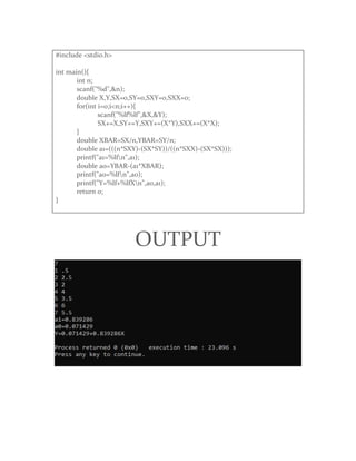 #include <stdio.h>
int main(){
int n;
scanf("%d",&n);
double X,Y,SX=0,SY=0,SXY=0,SXX=0;
for(int i=0;i<n;i++){
scanf("%lf%lf",&X,&Y);
SX+=X,SY+=Y,SXY+=(X*Y),SXX+=(X*X);
}
double XBAR=SX/n,YBAR=SY/n;
double a1=(((n*SXY)-(SX*SY))/((n*SXX)-(SX*SX)));
printf("a1=%lfn",a1);
double a0=YBAR-(a1*XBAR);
printf("a0=%lfn",a0);
printf("Y=%lf+%lfXn",a0,a1);
return 0;
}
OUTPUT
 