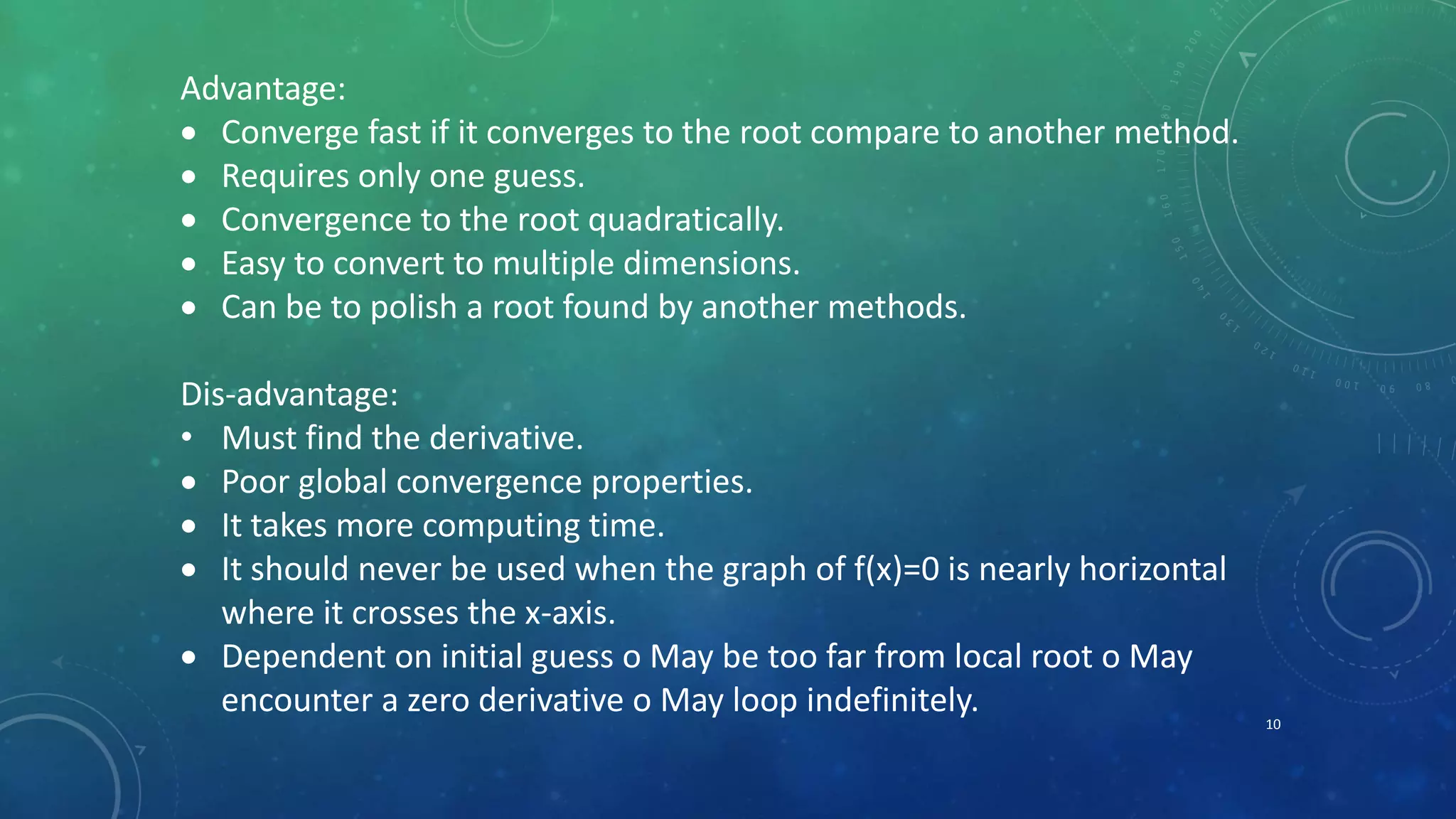 10
Advantage:
 Converge fast if it converges to the root compare to another method.
 Requires only one guess.
 Convergence to the root quadratically.
 Easy to convert to multiple dimensions.
 Can be to polish a root found by another methods.
Dis-advantage:
• Must find the derivative.
 Poor global convergence properties.
 It takes more computing time.
 It should never be used when the graph of f(x)=0 is nearly horizontal
where it crosses the x-axis.
 Dependent on initial guess o May be too far from local root o May
encounter a zero derivative o May loop indefinitely.
 