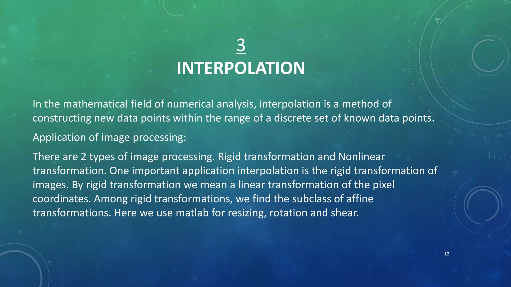 3
INTERPOLATION
In the mathematical field of numerical analysis, interpolation is a method of
constructing new data points within the range of a discrete set of known data points.
Application of image processing:
There are 2 types of image processing. Rigid transformation and Nonlinear
transformation. One important application interpolation is the rigid transformation of
images. By rigid transformation we mean a linear transformation of the pixel
coordinates. Among rigid transformations, we find the subclass of affine
transformations. Here we use matlab for resizing, rotation and shear.
12
 