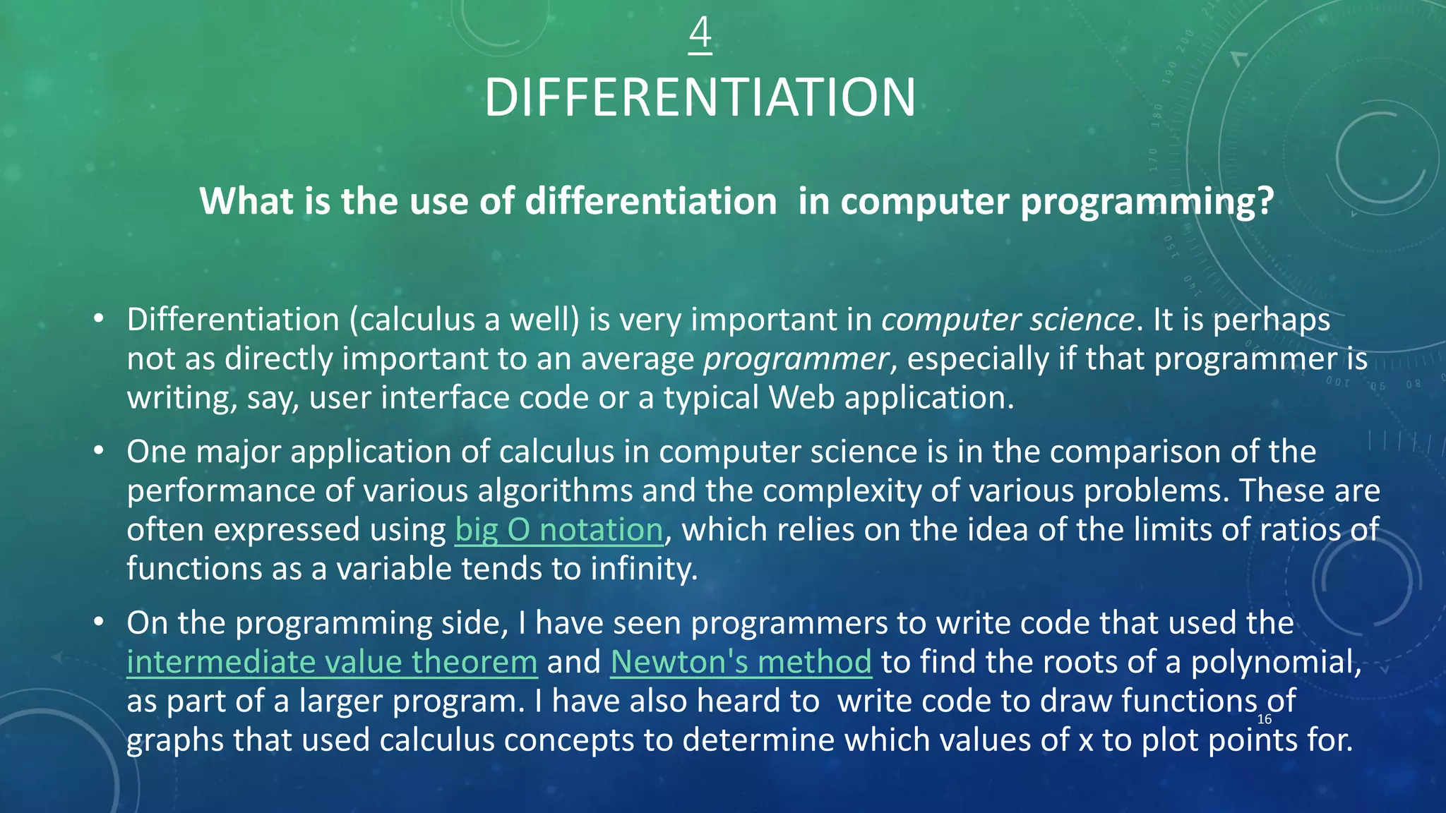 4
DIFFERENTIATION
What is the use of differentiation in computer programming?
• Differentiation (calculus a well) is very important in computer science. It is perhaps
not as directly important to an average programmer, especially if that programmer is
writing, say, user interface code or a typical Web application.
• One major application of calculus in computer science is in the comparison of the
performance of various algorithms and the complexity of various problems. These are
often expressed using big O notation, which relies on the idea of the limits of ratios of
functions as a variable tends to infinity.
• On the programming side, I have seen programmers to write code that used the
intermediate value theorem and Newton's method to find the roots of a polynomial,
as part of a larger program. I have also heard to write code to draw functions of
graphs that used calculus concepts to determine which values of x to plot points for.
16
 