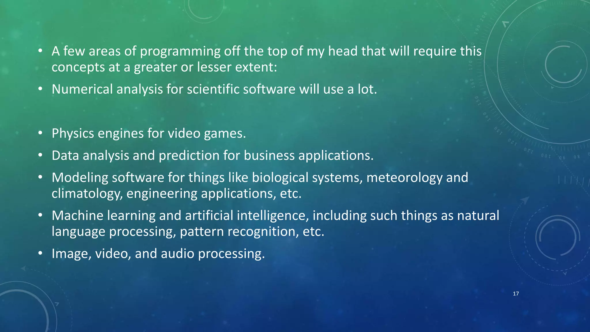 • A few areas of programming off the top of my head that will require this
concepts at a greater or lesser extent:
• Numerical analysis for scientific software will use a lot.
• Physics engines for video games.
• Data analysis and prediction for business applications.
• Modeling software for things like biological systems, meteorology and
climatology, engineering applications, etc.
• Machine learning and artificial intelligence, including such things as natural
language processing, pattern recognition, etc.
• Image, video, and audio processing.
17
 