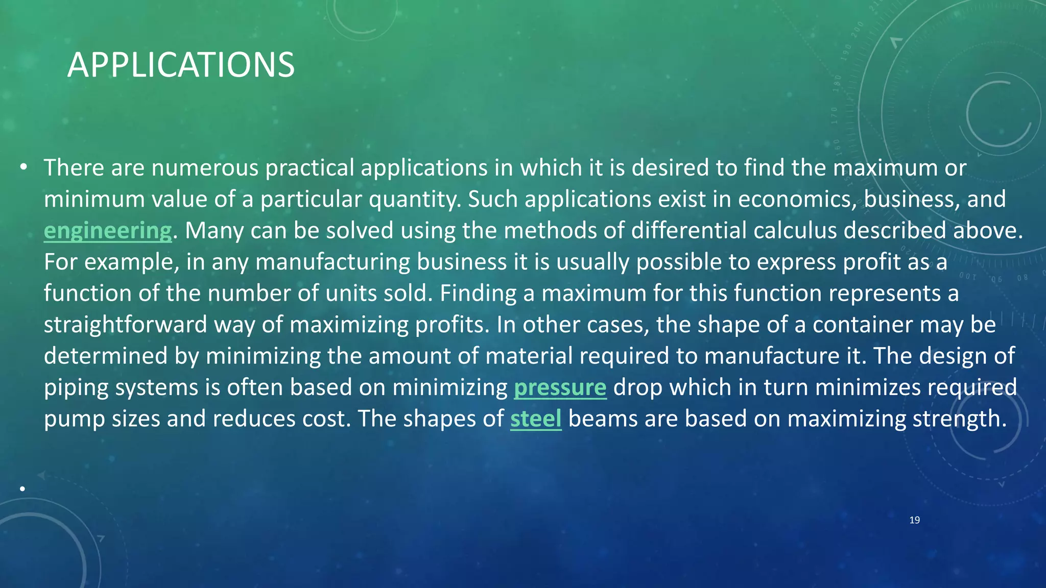 APPLICATIONS
• There are numerous practical applications in which it is desired to find the maximum or
minimum value of a particular quantity. Such applications exist in economics, business, and
engineering. Many can be solved using the methods of differential calculus described above.
For example, in any manufacturing business it is usually possible to express profit as a
function of the number of units sold. Finding a maximum for this function represents a
straightforward way of maximizing profits. In other cases, the shape of a container may be
determined by minimizing the amount of material required to manufacture it. The design of
piping systems is often based on minimizing pressure drop which in turn minimizes required
pump sizes and reduces cost. The shapes of steel beams are based on maximizing strength.
•
19
 