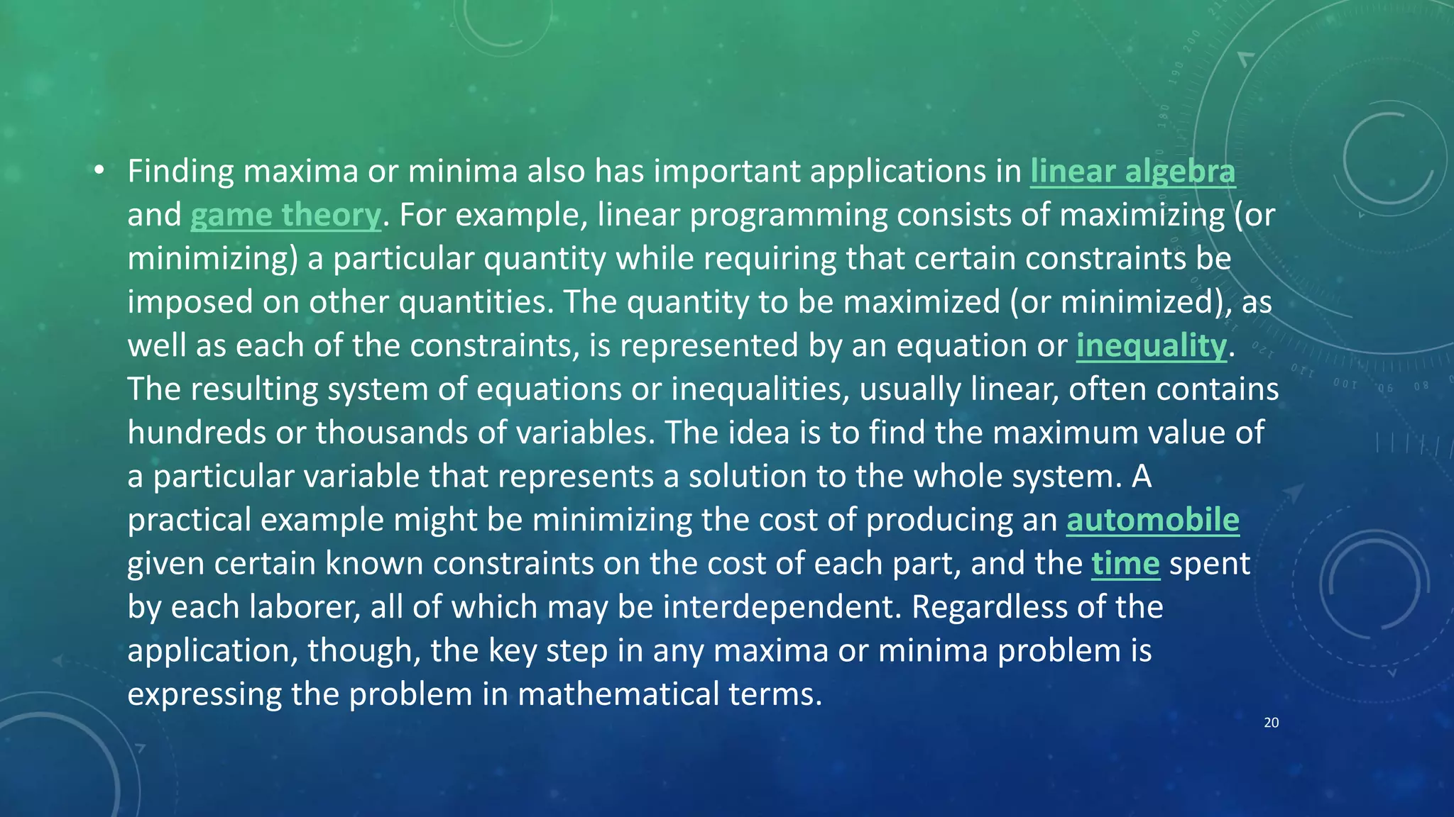 • Finding maxima or minima also has important applications in linear algebra
and game theory. For example, linear programming consists of maximizing (or
minimizing) a particular quantity while requiring that certain constraints be
imposed on other quantities. The quantity to be maximized (or minimized), as
well as each of the constraints, is represented by an equation or inequality.
The resulting system of equations or inequalities, usually linear, often contains
hundreds or thousands of variables. The idea is to find the maximum value of
a particular variable that represents a solution to the whole system. A
practical example might be minimizing the cost of producing an automobile
given certain known constraints on the cost of each part, and the time spent
by each laborer, all of which may be interdependent. Regardless of the
application, though, the key step in any maxima or minima problem is
expressing the problem in mathematical terms.
20
 