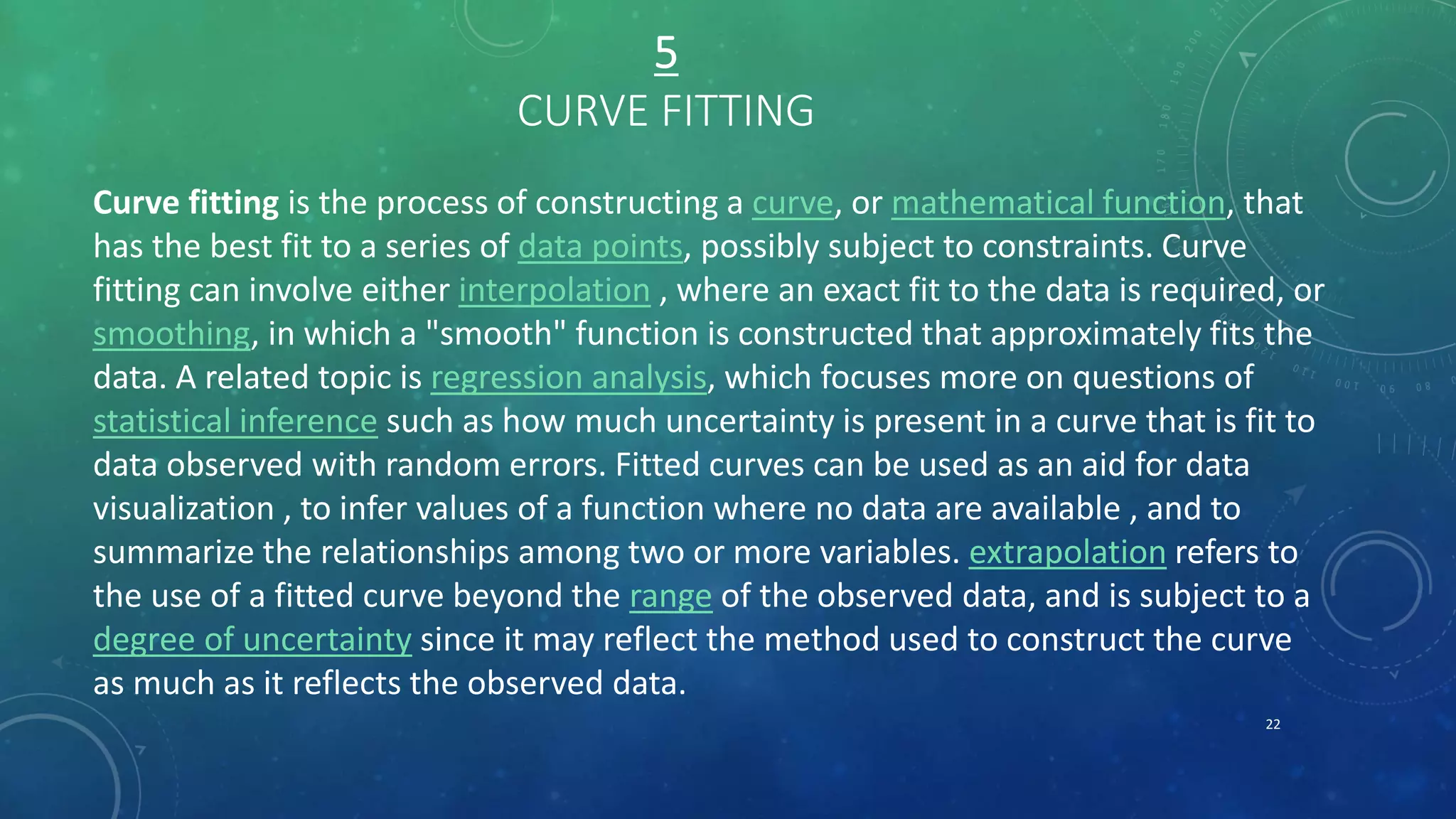 5
CURVE FITTING
Curve fitting is the process of constructing a curve, or mathematical function, that
has the best fit to a series of data points, possibly subject to constraints. Curve
fitting can involve either interpolation , where an exact fit to the data is required, or
smoothing, in which a "smooth" function is constructed that approximately fits the
data. A related topic is regression analysis, which focuses more on questions of
statistical inference such as how much uncertainty is present in a curve that is fit to
data observed with random errors. Fitted curves can be used as an aid for data
visualization , to infer values of a function where no data are available , and to
summarize the relationships among two or more variables. extrapolation refers to
the use of a fitted curve beyond the range of the observed data, and is subject to a
degree of uncertainty since it may reflect the method used to construct the curve
as much as it reflects the observed data.
22
 