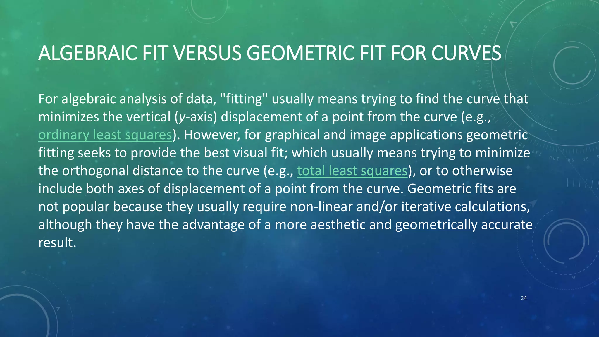 ALGEBRAIC FIT VERSUS GEOMETRIC FIT FOR CURVES
For algebraic analysis of data, "fitting" usually means trying to find the curve that
minimizes the vertical (y-axis) displacement of a point from the curve (e.g.,
ordinary least squares). However, for graphical and image applications geometric
fitting seeks to provide the best visual fit; which usually means trying to minimize
the orthogonal distance to the curve (e.g., total least squares), or to otherwise
include both axes of displacement of a point from the curve. Geometric fits are
not popular because they usually require non-linear and/or iterative calculations,
although they have the advantage of a more aesthetic and geometrically accurate
result.
24
 