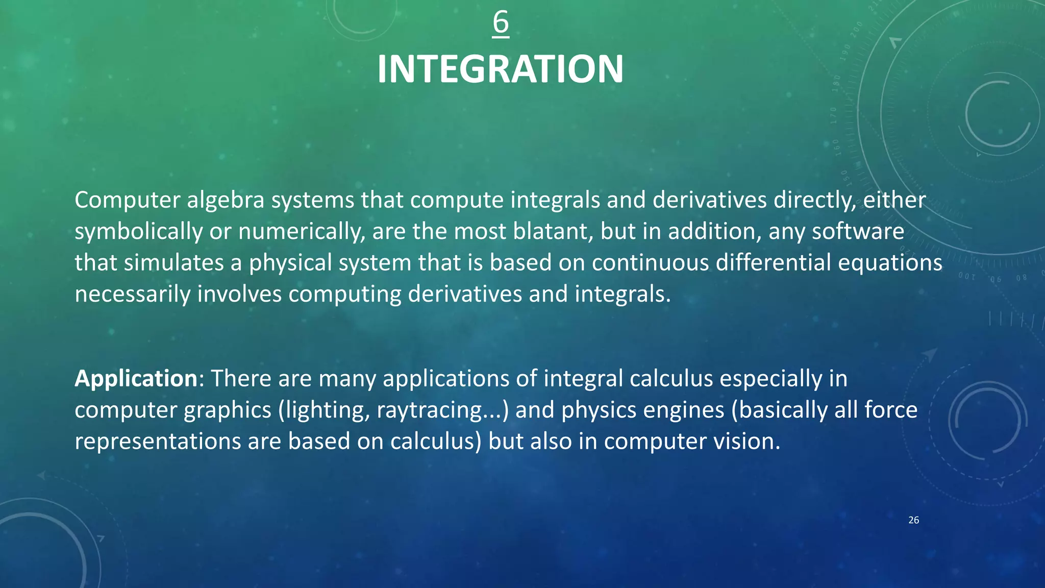 6
INTEGRATION
Computer algebra systems that compute integrals and derivatives directly, either
symbolically or numerically, are the most blatant, but in addition, any software
that simulates a physical system that is based on continuous differential equations
necessarily involves computing derivatives and integrals.
Application: There are many applications of integral calculus especially in
computer graphics (lighting, raytracing...) and physics engines (basically all force
representations are based on calculus) but also in computer vision.
26
 