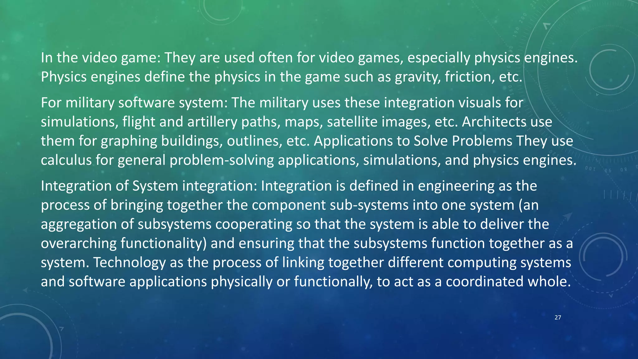 In the video game: They are used often for video games, especially physics engines.
Physics engines define the physics in the game such as gravity, friction, etc.
For military software system: The military uses these integration visuals for
simulations, flight and artillery paths, maps, satellite images, etc. Architects use
them for graphing buildings, outlines, etc. Applications to Solve Problems They use
calculus for general problem-solving applications, simulations, and physics engines.
Integration of System integration: Integration is defined in engineering as the
process of bringing together the component sub-systems into one system (an
aggregation of subsystems cooperating so that the system is able to deliver the
overarching functionality) and ensuring that the subsystems function together as a
system. Technology as the process of linking together different computing systems
and software applications physically or functionally, to act as a coordinated whole.
27
 
