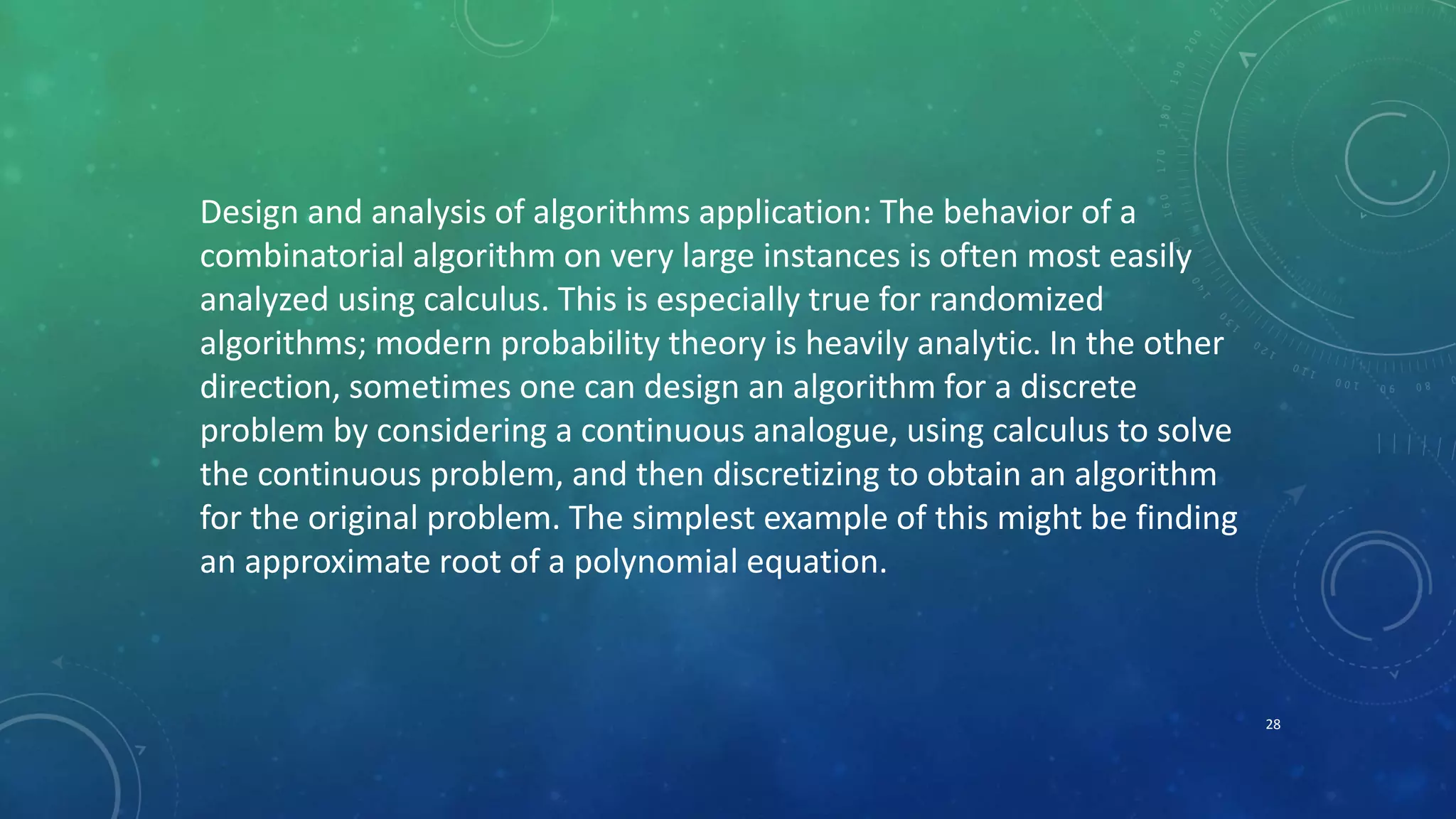 Design and analysis of algorithms application: The behavior of a
combinatorial algorithm on very large instances is often most easily
analyzed using calculus. This is especially true for randomized
algorithms; modern probability theory is heavily analytic. In the other
direction, sometimes one can design an algorithm for a discrete
problem by considering a continuous analogue, using calculus to solve
the continuous problem, and then discretizing to obtain an algorithm
for the original problem. The simplest example of this might be finding
an approximate root of a polynomial equation.
28
 
