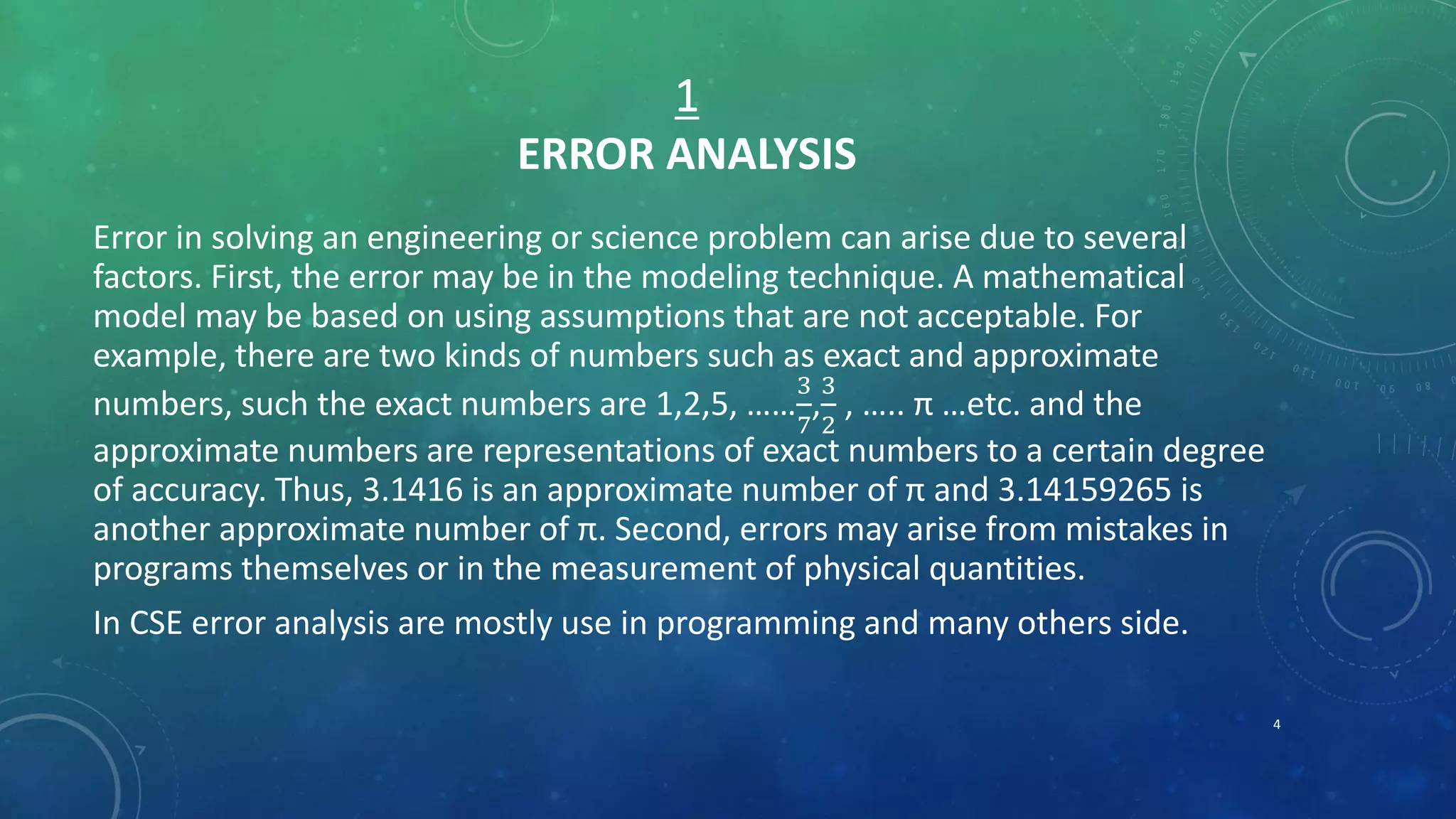 1
ERROR ANALYSIS
Error in solving an engineering or science problem can arise due to several
factors. First, the error may be in the modeling technique. A mathematical
model may be based on using assumptions that are not acceptable. For
example, there are two kinds of numbers such as exact and approximate
numbers, such the exact numbers are 1,2,5, ……
3
7
,
3
2
, ….. π …etc. and the
approximate numbers are representations of exact numbers to a certain degree
of accuracy. Thus, 3.1416 is an approximate number of π and 3.14159265 is
another approximate number of π. Second, errors may arise from mistakes in
programs themselves or in the measurement of physical quantities.
In CSE error analysis are mostly use in programming and many others side.
4
 